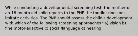 While conducting a developmental screening test, the mother of an 18 month old child reports to the PNP the toddler does not imitate activities. The PNP should assess the child's development with which of the following screening approaches? a) vision b) fine motor-adaptive c) social/language d) hearing