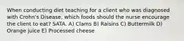 When conducting diet teaching for a client who was diagnosed with Crohn's Disease, which foods should the nurse encourage the client to eat? SATA. A) Clams B) Raisins C) Buttermilk D) Orange juice E) Processed cheese