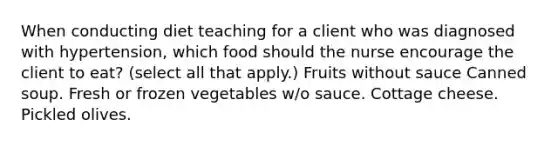 When conducting diet teaching for a client who was diagnosed with hypertension, which food should the nurse encourage the client to eat? (select all that apply.) Fruits without sauce Canned soup. Fresh or frozen vegetables w/o sauce. Cottage cheese. Pickled olives.