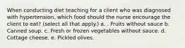 When conducting diet teaching for a client who was diagnosed with hypertension, which food should the nurse encourage the client to eat? (select all that apply.) a. . Fruits without sauce b. Canned soup. c. Fresh or frozen vegetables without sauce. d. Cottage cheese. e. Pickled olives.