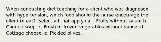 When conducting diet teaching for a client who was diagnosed with hypertension, which food should the nurse encourage the client to eat? (select all that apply.) a. . Fruits without sauce b. Canned soup. c. Fresh or frozen vegetables without sauce. d. Cottage cheese. e. Pickled olives.