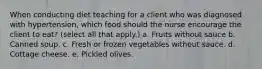 When conducting diet teaching for a client who was diagnosed with hypertension, which food should the nurse encourage the client to eat? (select all that apply.) a. Fruits without sauce b. Canned soup. c. Fresh or frozen vegetables without sauce. d. Cottage cheese. e. Pickled olives.