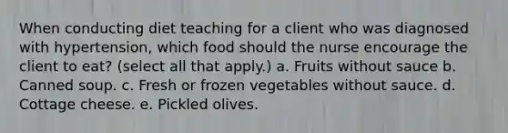 When conducting diet teaching for a client who was diagnosed with hypertension, which food should the nurse encourage the client to eat? (select all that apply.) a. Fruits without sauce b. Canned soup. c. Fresh or frozen vegetables without sauce. d. Cottage cheese. e. Pickled olives.