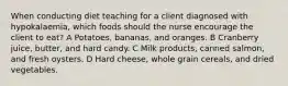 When conducting diet teaching for a client diagnosed with hypokalaemia, which foods should the nurse encourage the client to eat? A Potatoes, bananas, and oranges. B Cranberry juice, butter, and hard candy. C Milk products, canned salmon, and fresh oysters. D Hard cheese, whole grain cereals, and dried vegetables.