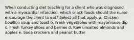 When conducting diet teaching for a client who was diagnosed with a myocardial infarction, which snack foods should the nurse encourage the client to eat? Select all that apply. a. Chicken bouillon soup and toast b. Fresh vegetables with mayonnaise dip c. Fresh Turkey slices and berries d. Raw unsalted almonds and apples e. Soda crackers and peanut butter