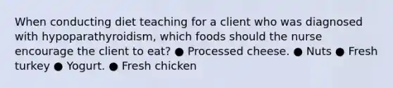 When conducting diet teaching for a client who was diagnosed with hypoparathyroidism, which foods should the nurse encourage the client to eat? ● Processed cheese. ● Nuts ● Fresh turkey ● Yogurt. ● Fresh chicken