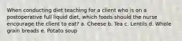 When conducting diet teaching for a client who is on a postoperative full liquid diet, which foods should the nurse encourage the client to eat? a. Cheese b. Tea c. Lentils d. Whole grain breads e. Potato soup