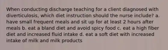 When conducting discharge teaching for a client diagnosed with diverticulosis, which diet instruction should the nurse include? a. have small frequent meals and sit up for at least 2 hours after meals b. eat a bland diet and avoid spicy food c. eat a high fiber diet and increased fluid intake d. eat a soft diet with increased intake of milk and milk products