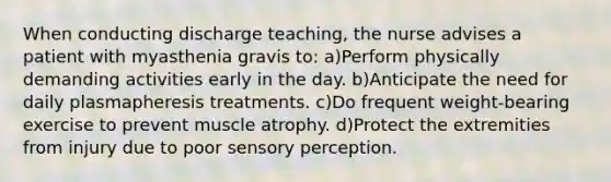 When conducting discharge teaching, the nurse advises a patient with myasthenia gravis to: a)Perform physically demanding activities early in the day. b)Anticipate the need for daily plasmapheresis treatments. c)Do frequent weight-bearing exercise to prevent muscle atrophy. d)Protect the extremities from injury due to poor sensory perception.