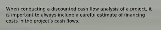 When conducting a discounted cash flow analysis of a project, it is important to always include a careful estimate of financing costs in the project's cash flows.