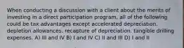 When conducting a discussion with a client about the merits of investing in a direct participation program, all of the following could be tax advantages except accelerated depreciation. depletion allowances. recapture of depreciation. tangible drilling expenses. A) III and IV B) I and IV C) II and III D) I and II