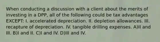 When conducting a discussion with a client about the merits of investing in a DPP, all of the following could be tax advantages EXCEPT: I. accelerated depreciation. II. depletion allowances. III. recapture of depreciation. IV. tangible drilling expenses. A)II and III. B)I and II. C)I and IV. D)III and IV.