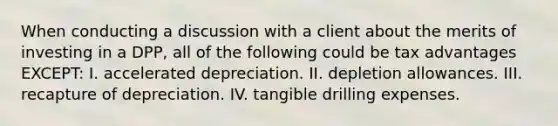 When conducting a discussion with a client about the merits of investing in a DPP, all of the following could be tax advantages EXCEPT: I. accelerated depreciation. II. depletion allowances. III. recapture of depreciation. IV. tangible drilling expenses.