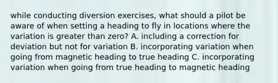 while conducting diversion exercises, what should a pilot be aware of when setting a heading to fly in locations where the variation is greater than zero? A. including a correction for deviation but not for variation B. incorporating variation when going from magnetic heading to true heading C. incorporating variation when going from true heading to magnetic heading