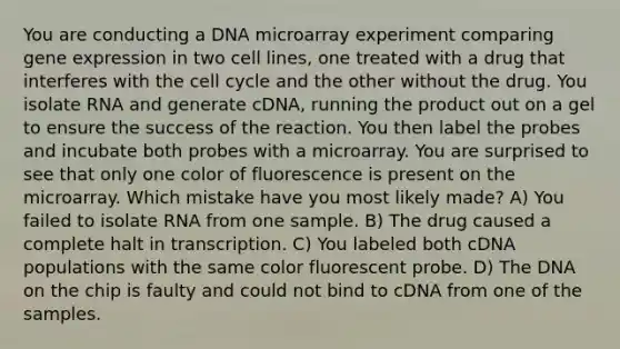 You are conducting a DNA microarray experiment comparing gene expression in two cell lines, one treated with a drug that interferes with the cell cycle and the other without the drug. You isolate RNA and generate cDNA, running the product out on a gel to ensure the success of the reaction. You then label the probes and incubate both probes with a microarray. You are surprised to see that only one color of fluorescence is present on the microarray. Which mistake have you most likely made? A) You failed to isolate RNA from one sample. B) The drug caused a complete halt in transcription. C) You labeled both cDNA populations with the same color fluorescent probe. D) The DNA on the chip is faulty and could not bind to cDNA from one of the samples.