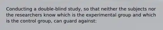 Conducting a double-blind study, so that neither the subjects nor the researchers know which is the experimental group and which is the control group, can guard against: