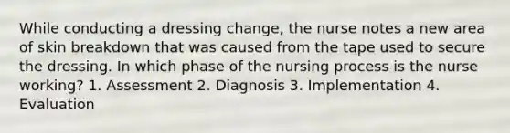 While conducting a dressing change, the nurse notes a new area of skin breakdown that was caused from the tape used to secure the dressing. In which phase of the nursing process is the nurse working? 1. Assessment 2. Diagnosis 3. Implementation 4. Evaluation