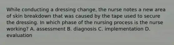 While conducting a dressing change, the nurse notes a new area of skin breakdown that was caused by the tape used to secure the dressing. In which phase of the nursing process is the nurse working? A. assessment B. diagnosis C. implementation D. evaluation