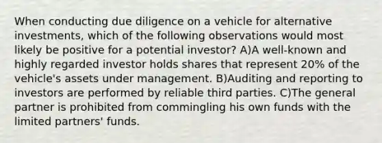 When conducting due diligence on a vehicle for alternative investments, which of the following observations would most likely be positive for a potential investor? A)A well-known and highly regarded investor holds shares that represent 20% of the vehicle's assets under management. B)Auditing and reporting to investors are performed by reliable third parties. C)The general partner is prohibited from commingling his own funds with the limited partners' funds.