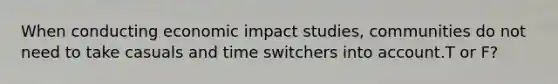 When conducting economic impact studies, communities do not need to take casuals and time switchers into account.T or F?