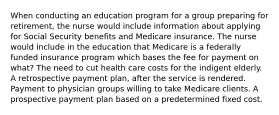 When conducting an education program for a group preparing for retirement, the nurse would include information about applying for Social Security benefits and Medicare insurance. The nurse would include in the education that Medicare is a federally funded insurance program which bases the fee for payment on what? The need to cut health care costs for the indigent elderly. A retrospective payment plan, after the service is rendered. Payment to physician groups willing to take Medicare clients. A prospective payment plan based on a predetermined fixed cost.