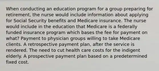 When conducting an education program for a group preparing for retirement, the nurse would include information about applying for Social Security benefits and Medicare insurance. The nurse would include in the education that Medicare is a federally funded insurance program which bases the fee for payment on what? Payment to physician groups willing to take Medicare clients. A retrospective payment plan, after the service is rendered. The need to cut health care costs for the indigent elderly. A prospective payment plan based on a predetermined fixed cost.