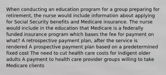 When conducting an education program for a group preparing for retirement, the nurse would include information about applying for Social Security benefits and Medicare insurance. The nurse would include in the education that Medicare is a federally funded insurance program which bases the fee for payment on what? A retrospective payment plan, after the service is rendered A prospective payment plan based on a predetermined fixed cost The need to cut health care costs for indigent older adults A payment to health care provider groups willing to take Medicare clients