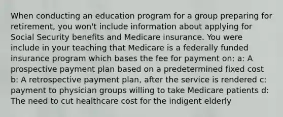 When conducting an education program for a group preparing for retirement, you won't include information about applying for Social Security benefits and Medicare insurance. You were include in your teaching that Medicare is a federally funded insurance program which bases the fee for payment on: a: A prospective payment plan based on a predetermined fixed cost b: A retrospective payment plan, after the service is rendered c: payment to physician groups willing to take Medicare patients d: The need to cut healthcare cost for the indigent elderly