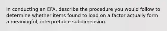 In conducting an EFA, describe the procedure you would follow to determine whether items found to load on a factor actually form a meaningful, interpretable subdimension.