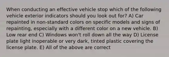 When conducting an effective vehicle stop which of the following vehicle exterior indicators should you look out for? A) Car repainted in non-standard colors on specific models and signs of repainting, especially with a different color on a new vehicle. B) Low rear end C) Windows won't roll down all the way D) License plate light inoperable or very dark, tinted plastic covering the license plate. E) All of the above are correct