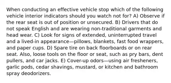 When conducting an effective vehicle stop which of the following vehicle interior indicators should you watch not for? A) Observe if the rear seat is out of position or unsecured. B) Drivers that do not speak English and are wearing non-traditional garments and head wear. C) Look for signs of extended, uninterrupted travel and a lived-in appearance—pillows, blankets, fast food wrappers, and paper cups. D) Spare tire on back floorboards or on rear seat. Also, loose tools on the floor or seat, such as pry bars, dent pullers, and car jacks. E) Cover-up odors—using air fresheners, garlic pods, cedar shavings, mustard, or kitchen and bathroom spray deodorizers.