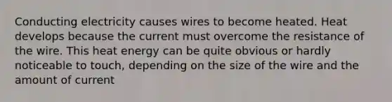 Conducting electricity causes wires to become heated. Heat develops because the current must overcome the resistance of the wire. This heat energy can be quite obvious or hardly noticeable to touch, depending on the size of the wire and the amount of current