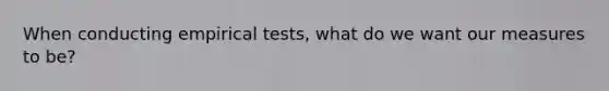 When conducting empirical tests, what do we want our measures to be?