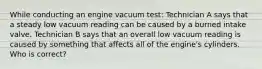 While conducting an engine vacuum test: Technician A says that a steady low vacuum reading can be caused by a burned intake valve. Technician B says that an overall low vacuum reading is caused by something that affects all of the engine's cylinders. Who is correct?