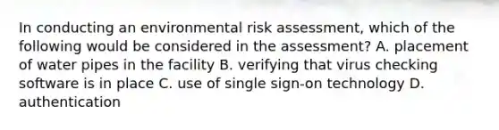 In conducting an environmental risk assessment, which of the following would be considered in the assessment? A. placement of water pipes in the facility B. verifying that virus checking software is in place C. use of single sign-on technology D. authentication