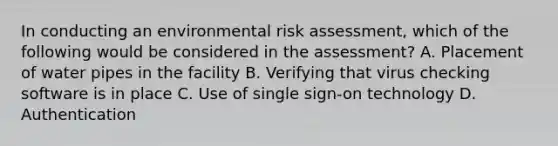 In conducting an environmental risk assessment, which of the following would be considered in the assessment? A. Placement of water pipes in the facility B. Verifying that virus checking software is in place C. Use of single sign-on technology D. Authentication