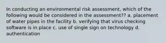 In conducting an environmental risk assessment, which of the following would be considered in the assessment?? a. placement of water pipes in the facility b. verifying that virus checking software is in place c. use of single sign on technology d. authentication