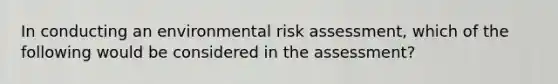 In conducting an environmental risk assessment, which of the following would be considered in the assessment?