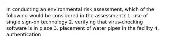 In conducting an environmental risk assessment, which of the following would be considered in the assessment? 1. use of single sign-on technology 2. verifying that virus-checking software is in place 3. placement of water pipes in the facility 4. authentication