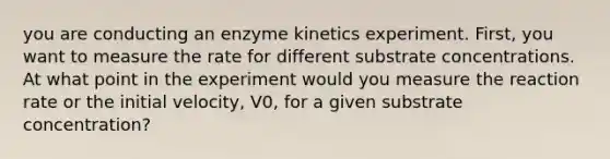 you are conducting an enzyme kinetics experiment. First, you want to measure the rate for different substrate concentrations. At what point in the experiment would you measure the reaction rate or the initial velocity, V0, for a given substrate concentration?