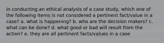 in conducting an ethical analysis of a case study, which one of the following items is not considered a pertinent fact/value in a case? a. what is happening? b. who are the decision makers? c. what can be done? d. what good or bad will result from the action? e. they are all pertinent facts/values in a case