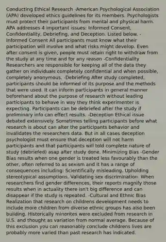 Conducting Ethical Research -American Psychological Association (APA) developed ethics guidelines for its members. Psychologists must protect their participants from mental and physical harm. APA addresses 4 important issues: Informed Consent, Confidentiality, Debriefing, and Deception. Listed below. -Informed Consent All participants must know what their participation will involve and what risks might develop. Even after consent is given, people must retain right to withdraw from the study at any time and for any reason -Confidentiality Researchers are responsible for keeping all of the data they gather on individuals completely confidential and when possible, completely anonymous. -Debriefing After study completed, participants should be informed of its purpose and the methods that were used. It can inform participants in general manner beforehand about the purpose of research without leading participants to behave in way they think experimenter is expecting. Participants can be debriefed after the study if preliminary info can effect results. -Deception Ethical issue debated extensively. Sometimes telling participants before what research is about can alter the participants behavior and invalidates the researchers data. But in all cases deception psychologist must ensure that deception will not harm participants and that participants will told complete nature of study (debriefed) asap after study done. Minimizing Bias -Gender Bias results when one gender is treated less favourably than the other, often referred to as sexism and it has a range of consequences including: Scientifically misleading. Upholding stereotypical assumptions. Validating sex discrimination. When researchers find gender differences, their reports magnify those results when in actuality there isn't big difference and can disappear if the study is repeated. -Cultural and Ethnic Bias Realization that research on childrens development needs to include more children from diverse ethnic groups has also been building. Historically minorites were excluded from research in U.S. and thought as variation from normal average. Because of this exclusion you can reasonably conclude childrens lives are probably more varied than past research has indicated.