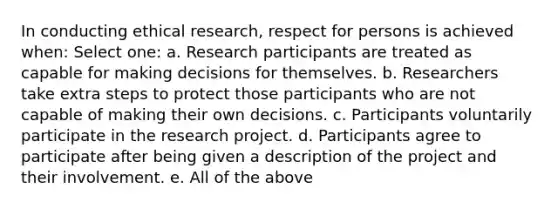 In conducting ethical research, respect for persons is achieved when: Select one: a. Research participants are treated as capable for making decisions for themselves. b. Researchers take extra steps to protect those participants who are not capable of making their own decisions. c. Participants voluntarily participate in the research project. d. Participants agree to participate after being given a description of the project and their involvement. e. All of the above