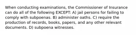 When conducting examinations, the Commissioner of Insurance can do all of the following EXCEPT: A) jail persons for failing to comply with subpoenas. B) administer oaths. C) require the production of records, books, papers, and any other relevant documents. D) subpoena witnesses.