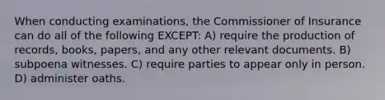 When conducting examinations, the Commissioner of Insurance can do all of the following EXCEPT: A) require the production of records, books, papers, and any other relevant documents. B) subpoena witnesses. C) require parties to appear only in person. D) administer oaths.