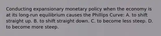 Conducting expansionary monetary policy when the economy is at its long-run equilibrium causes the Phillips Curve: A. to shift straight up. B. to shift straight down. C. to become less steep. D. to become more steep.