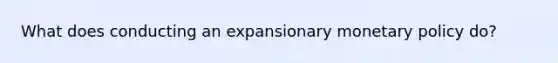 What does conducting an expansionary monetary policy do?