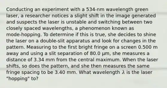 Conducting an experiment with a 534-nm wavelength green laser, a researcher notices a slight shift in the image generated and suspects the laser is unstable and switching between two closely spaced wavelengths, a phenomenon known as mode‑hopping. To determine if this is true, she decides to shine the laser on a double‑slit apparatus and look for changes in the pattern. Measuring to the first bright fringe on a screen 0.500 m away and using a slit separation of 80.0 μm, she measures a distance of 3.34 mm from the central maximum. When the laser shifts, so does the pattern, and she then measures the same fringe spacing to be 3.40 mm. What wavelength 𝜆 is the laser "hopping" to?