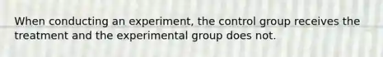 When conducting an experiment, the control group receives the treatment and the experimental group does not.