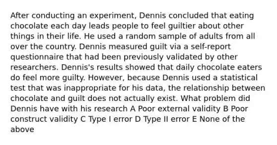 After conducting an experiment, Dennis concluded that eating chocolate each day leads people to feel guiltier about other things in their life. He used a random sample of adults from all over the country. Dennis measured guilt via a self-report questionnaire that had been previously validated by other researchers. Dennis's results showed that daily chocolate eaters do feel more guilty. However, because Dennis used a statistical test that was inappropriate for his data, the relationship between chocolate and guilt does not actually exist. What problem did Dennis have with his research A Poor external validity B Poor construct validity C Type I error D Type II error E None of the above